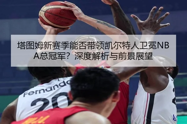 塔图姆新赛季能否带领凯尔特人卫冕NBA总冠军？深度解析与前景展望
