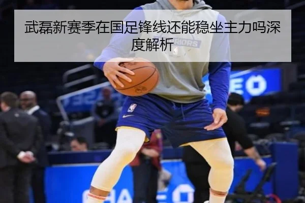 武磊新赛季在国足锋线还能稳坐主力吗深度解析