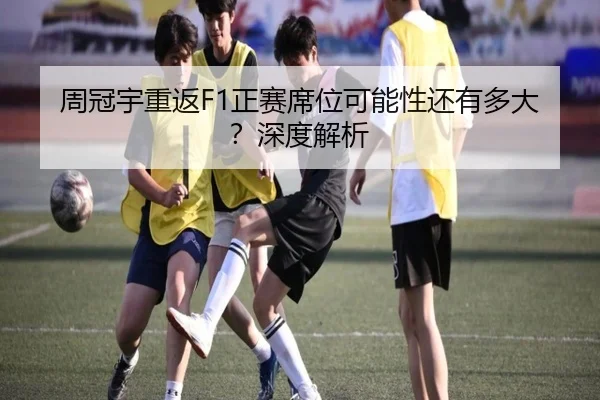 周冠宇重返F1正赛席位可能性还有多大？深度解析