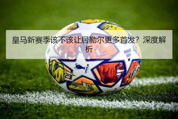 皇马新赛季该不该让居勒尔更多首发？深度解析
