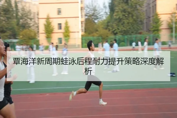 覃海洋新周期蛙泳后程耐力提升策略深度解析