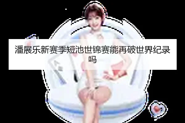 潘展乐新赛季短池世锦赛能再破世界纪录吗