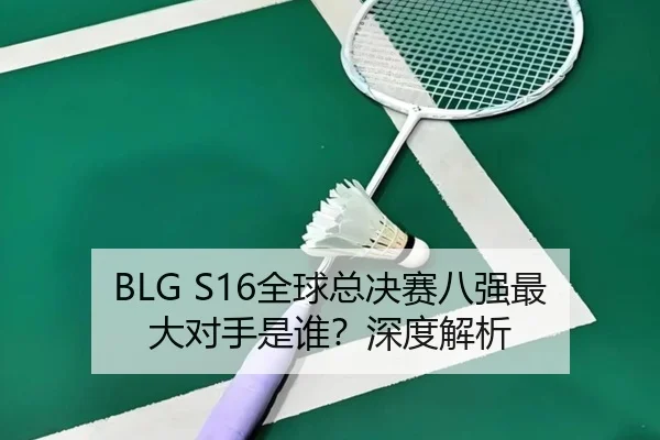 BLG S16全球总决赛八强最大对手是谁？深度解析