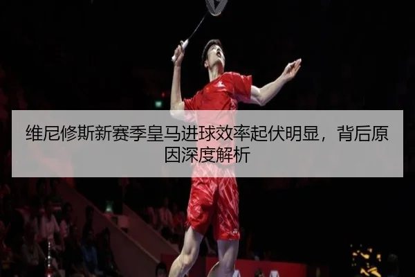 维尼修斯新赛季皇马进球效率起伏明显，背后原因深度解析
