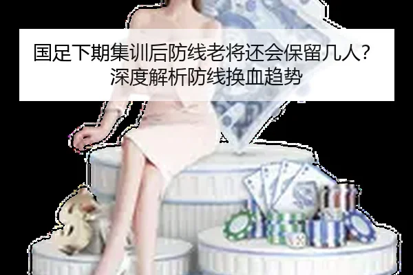 国足下期集训后防线老将还会保留几人？深度解析防线换血趋势