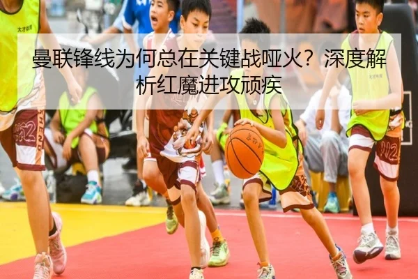曼联锋线为何总在关键战哑火？深度解析红魔进攻顽疾
