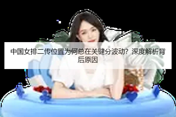 中国女排二传位置为何总在关键分波动？深度解析背后原因